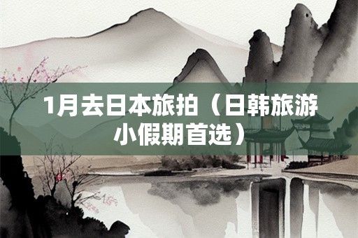 1月去日本旅拍（日韩旅游小假期首选）