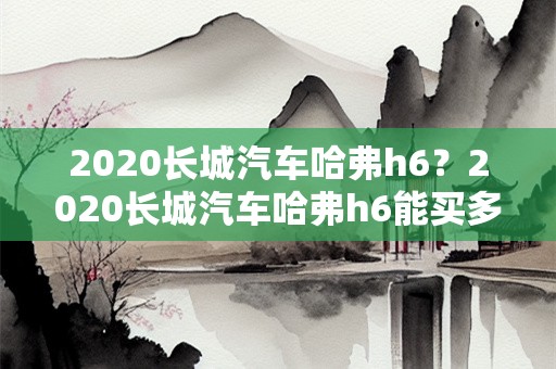 2020长城汽车哈弗h6？2020长城汽车哈弗h6能买多少钱