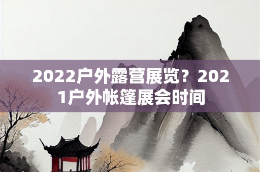 2022户外露营展览？2021户外帐篷展会时间