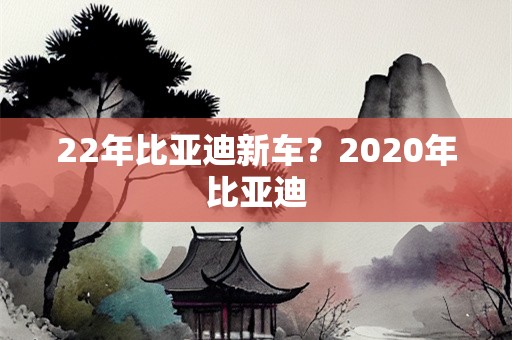 22年比亚迪新车？2020年比亚迪