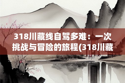 318川藏线自驾多难：一次挑战与冒险的旅程(318川藏线自驾多难)