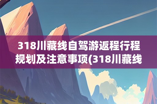 318川藏线自驾游返程行程规划及注意事项(318川藏线自驾游返程要几天时间)