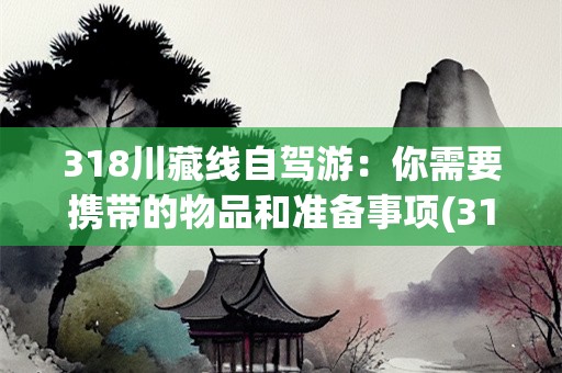 318川藏线自驾游：你需要携带的物品和准备事项(318川藏线自驾需要带哪些东西去)