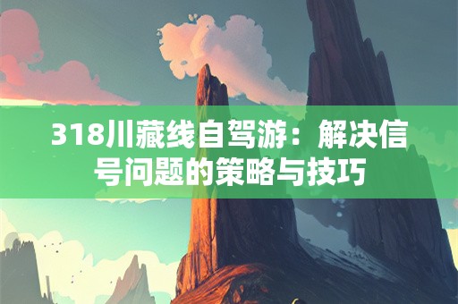 318川藏线自驾游：解决信号问题的策略与技巧