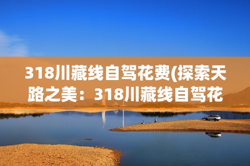 318川藏线自驾花费(探索天路之美：318川藏线自驾花费全解析)