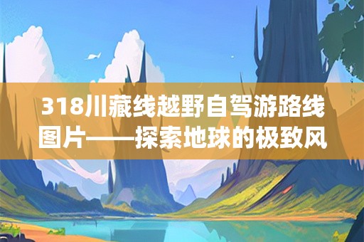 318川藏线越野自驾游路线图片——探索地球的极致风景(318川藏线越野自驾游路线图片)