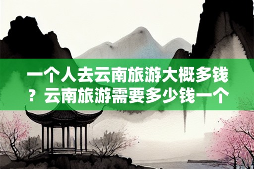 一个人去云南旅游大概多钱？云南旅游需要多少钱一个人费用