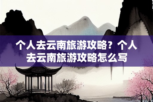 个人去云南旅游攻略？个人去云南旅游攻略怎么写