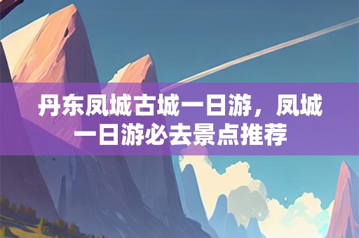 丹东凤城古城一日游，凤城一日游必去景点推荐
