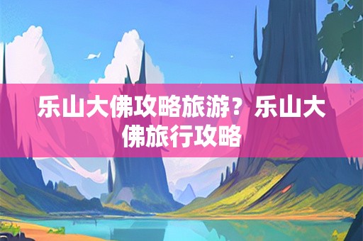 乐山大佛攻略旅游？乐山大佛旅行攻略