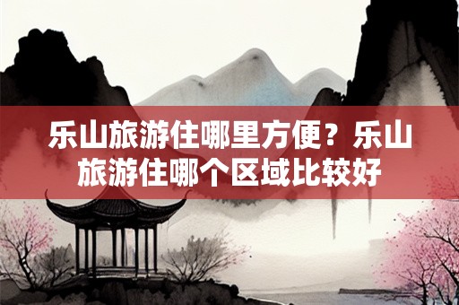 乐山旅游住哪里方便？乐山旅游住哪个区域比较好