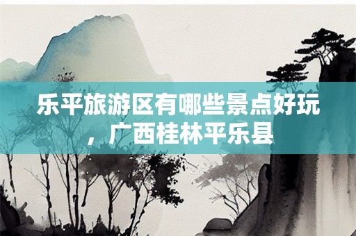 乐平旅游区有哪些景点好玩，广西桂林平乐县