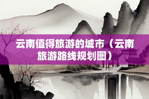云南值得旅游的城市（云南旅游路线规划图）