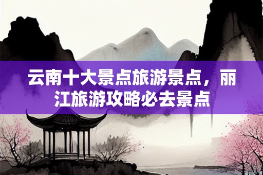 云南十大景点旅游景点，丽江旅游攻略必去景点