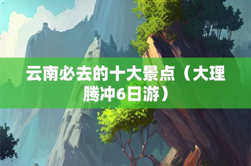 云南必去的十大景点（大理腾冲6日游）