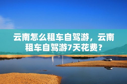 云南怎么租车自驾游，云南租车自驾游7天花费？