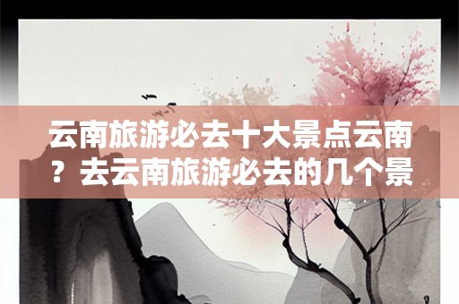 云南旅游必去十大景点云南？去云南旅游必去的几个景点有哪些