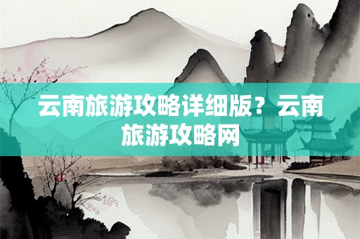 云南旅游攻略详细版？云南旅游攻略网