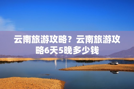 云南旅游攻略？云南旅游攻略6天5晚多少钱