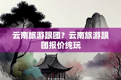 云南旅游跟团？云南旅游跟团报价纯玩