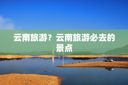 云南旅游？云南旅游必去的景点