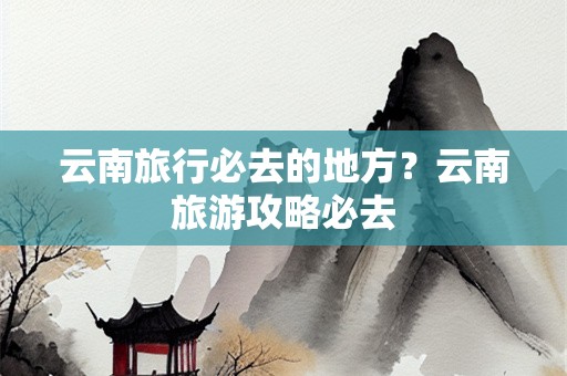 云南旅行必去的地方？云南旅游攻略必去