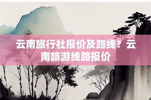 云南旅行社报价及路线？云南旅游线路报价
