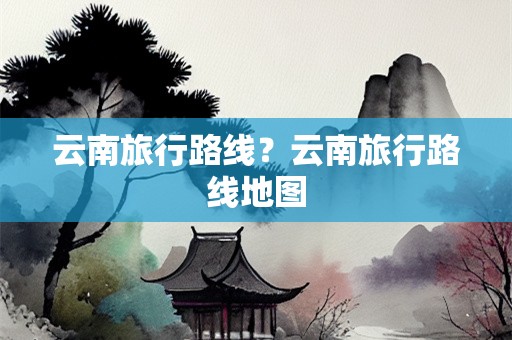 云南旅行路线？云南旅行路线地图