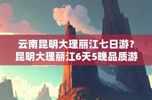 云南昆明大理丽江七日游？昆明大理丽江6天5晚品质游