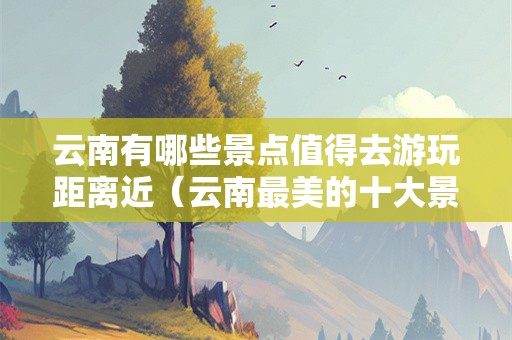 云南有哪些景点值得去游玩距离近（云南最美的十大景区）