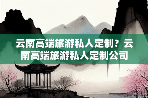 云南高端旅游私人定制？云南高端旅游私人定制公司