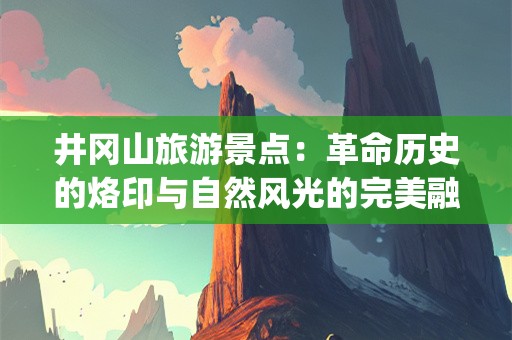 井冈山旅游景点：革命历史的烙印与自然风光的完美融合(井冈山旅游景点)