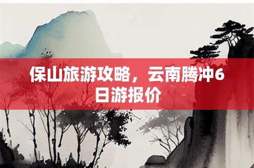 保山旅游攻略，云南腾冲6日游报价