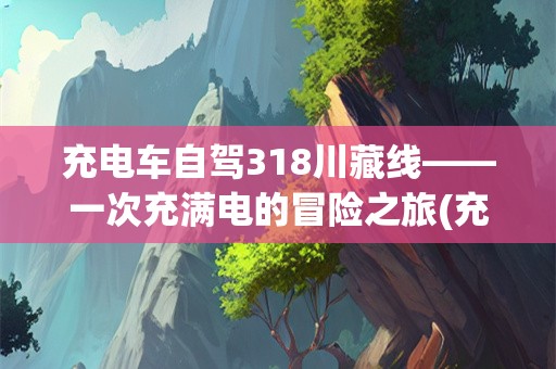 充电车自驾318川藏线——一次充满电的冒险之旅(充电车自驾318川藏线)