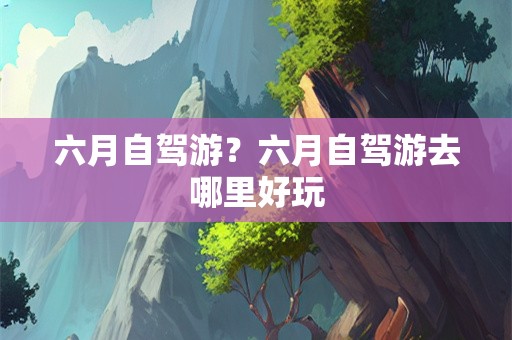 六月自驾游？六月自驾游去哪里好玩