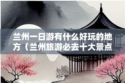 兰州一日游有什么好玩的地方（兰州旅游必去十大景点）