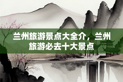 兰州旅游景点大全介，兰州旅游必去十大景点