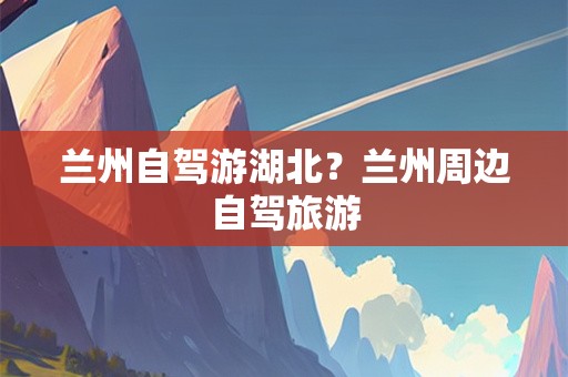 兰州自驾游湖北？兰州周边自驾旅游