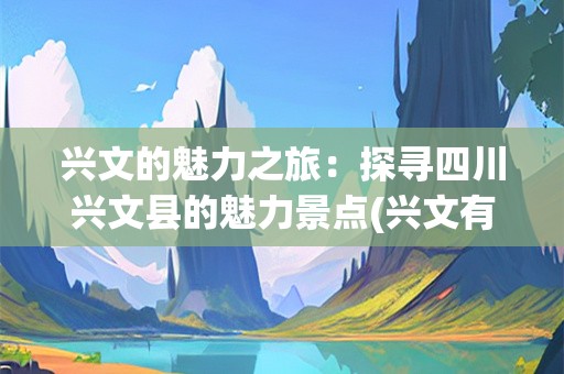 兴文的魅力之旅：探寻四川兴文县的魅力景点(兴文有哪些景点好耍)
