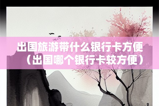 出国旅游带什么银行卡方便（出国哪个银行卡较方便）
