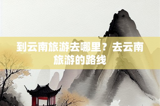 到云南旅游去哪里？去云南旅游的路线