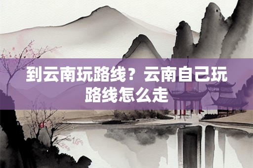 到云南玩路线？云南自己玩路线怎么走