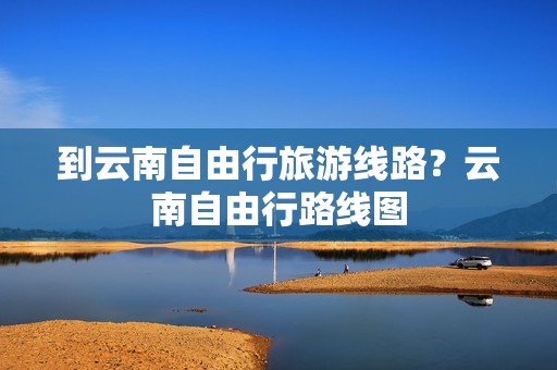 到云南自由行旅游线路？云南自由行路线图