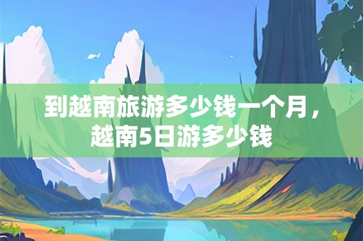到越南旅游多少钱一个月，越南5日游多少钱