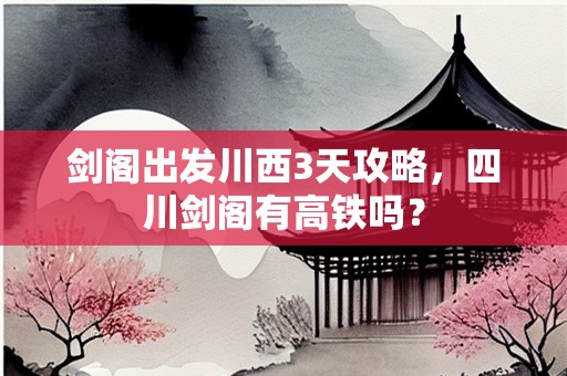 剑阁出发川西3天攻略，四川剑阁有高铁吗？