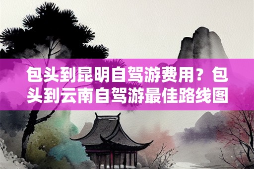 包头到昆明自驾游费用？包头到云南自驾游最佳路线图