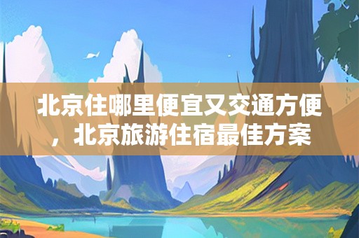 北京住哪里便宜又交通方便，北京旅游住宿最佳方案
