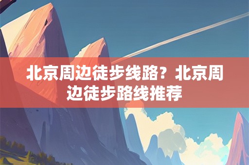 北京周边徒步线路？北京周边徒步路线推荐