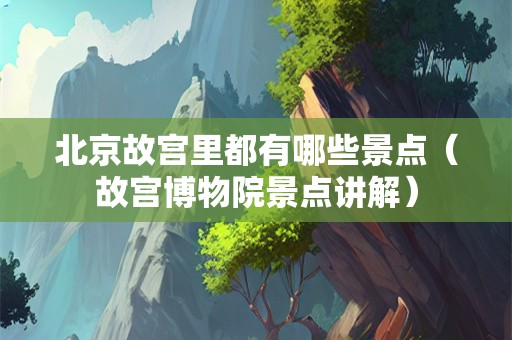 北京故宫里都有哪些景点（故宫博物院景点讲解）