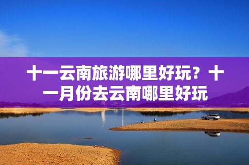 十一云南旅游哪里好玩？十一月份去云南哪里好玩